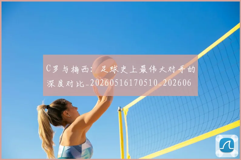 C罗与梅西：足球史上最伟大对手的深度对比_20260516170510_20260606165330
