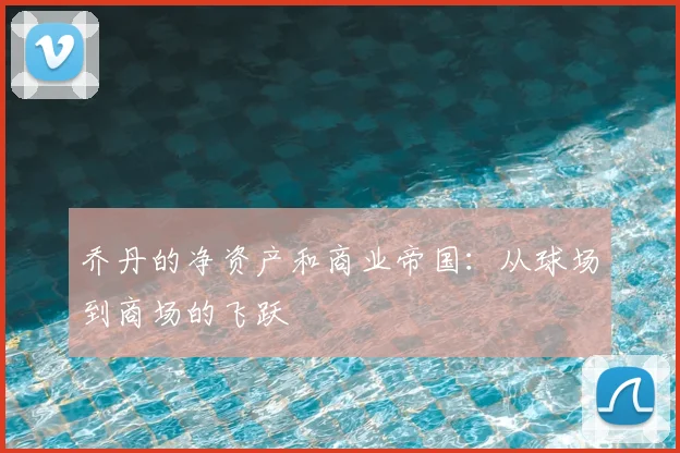 乔丹的净资产和商业帝国:从球场到商场的飞跃