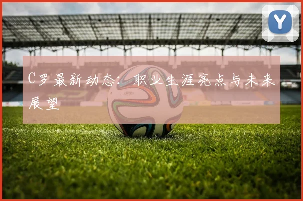 C罗最新动态:职业生涯亮点与未来展望