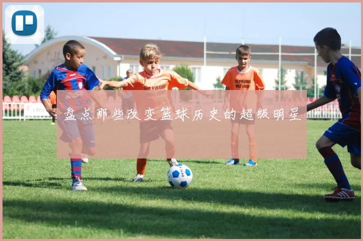 盘点那些改变篮球历史的超级明星