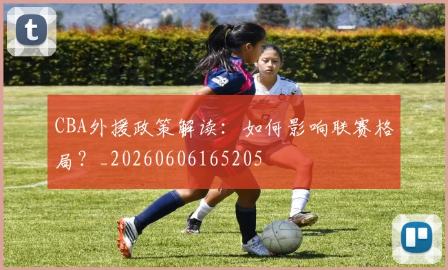 CBA外援政策解读：如何影响联赛格局？_20260606165205