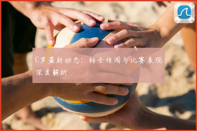 C罗最新动态:转会传闻与比赛表现深度解析