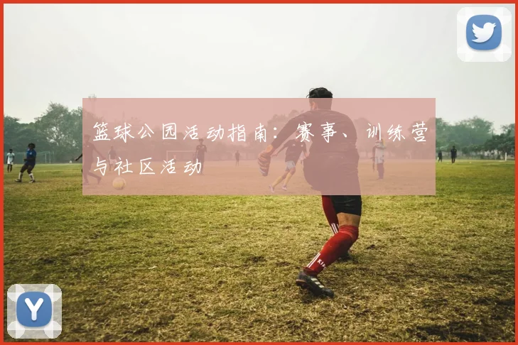篮球公园活动指南：赛事、训练营与社区活动