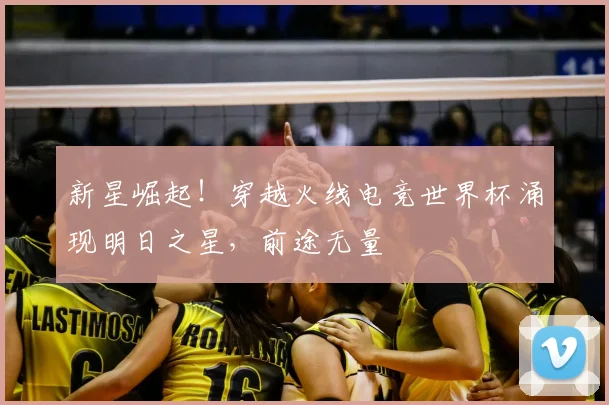 新星崛起!穿越火线电竞世界杯涌现明日之星,前途无量