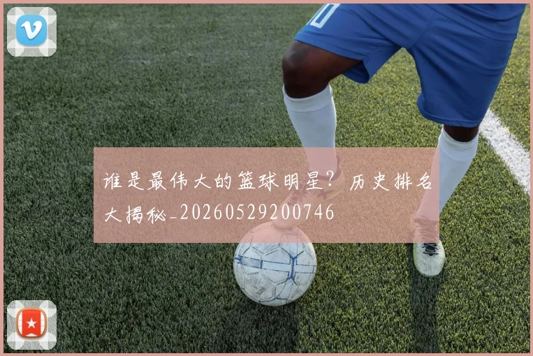 谁是最伟大的篮球明星?历史排名大揭秘_20260529200746