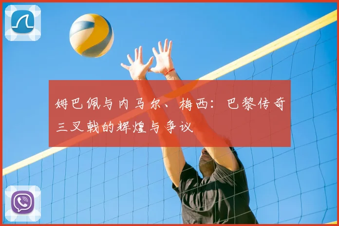 姆巴佩与内马尔、梅西：巴黎传奇三叉戟的辉煌与争议